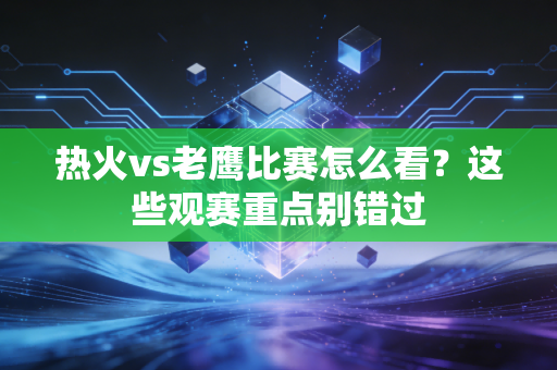 热火vs老鹰比赛怎么看？这些观赛重点别错过