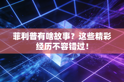 菲利普有啥故事？这些精彩经历不容错过！