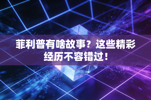 菲利普有啥故事？这些精彩经历不容错过！