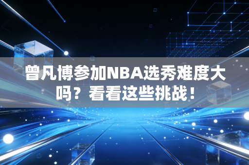 曾凡博参加NBA选秀难度大吗？看看这些挑战！