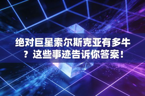 绝对巨星索尔斯克亚有多牛？这些事迹告诉你答案！