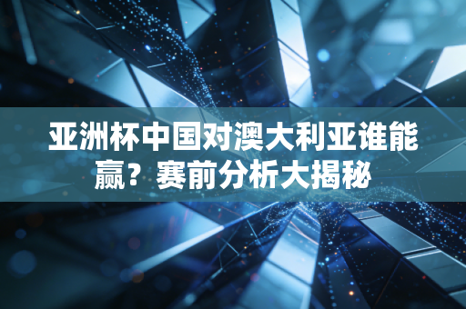 亚洲杯中国对澳大利亚谁能赢？赛前分析大揭秘