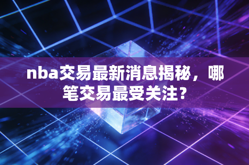 nba交易最新消息揭秘，哪笔交易最受关注？