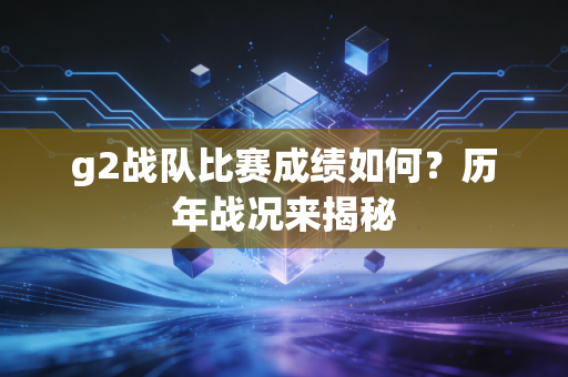 g2战队比赛成绩如何？历年战况来揭秘