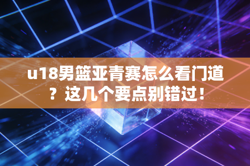 u18男篮亚青赛怎么看门道？这几个要点别错过！