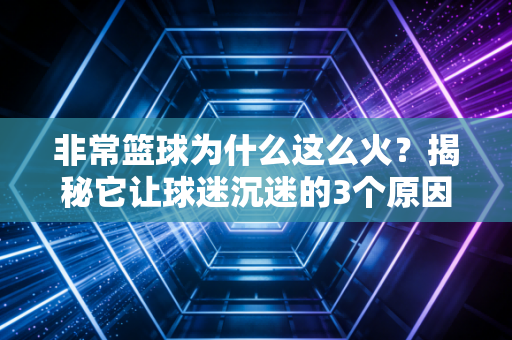 非常篮球为什么这么火？揭秘它让球迷沉迷的3个原因！
