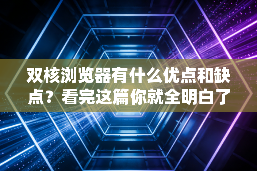 双核浏览器有什么优点和缺点?看完这篇你就全明白了!