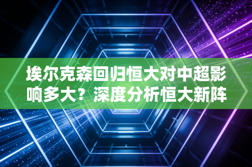 埃尔克森回归恒大对中超影响多大？深度分析恒大新阵容！