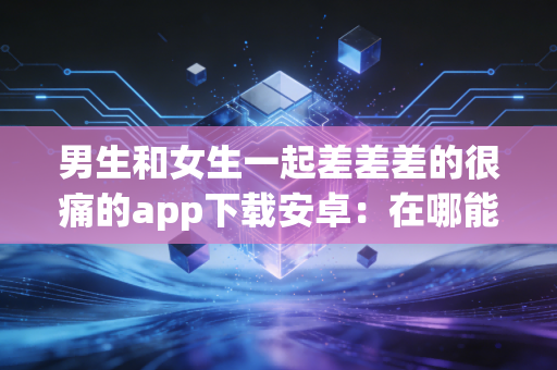 男生和女生一起差差差的很痛的app下载安卓：在哪能找到？快速下载！