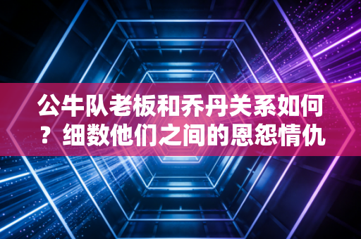 公牛队老板和乔丹关系如何？细数他们之间的恩怨情仇！