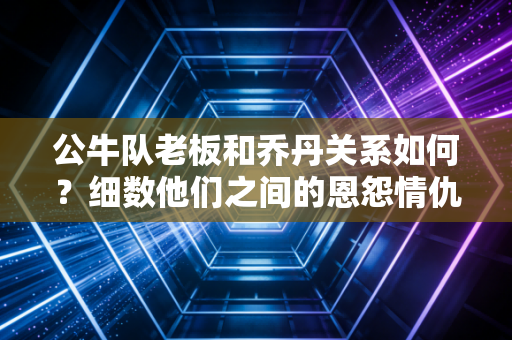 公牛队老板和乔丹关系如何？细数他们之间的恩怨情仇！