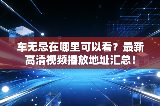 车无忌在哪里可以看？最新高清视频播放地址汇总！