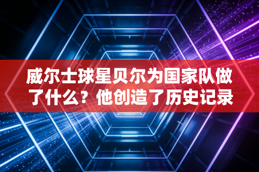 威尔士球星贝尔为国家队做了什么？他创造了历史记录！