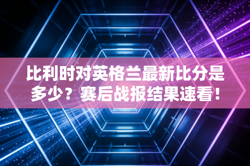 比利时对英格兰最新比分是多少？赛后战报结果速看！