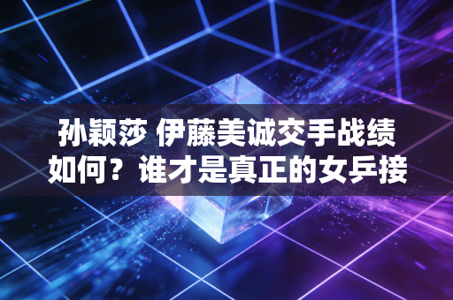 孙颖莎 伊藤美诚交手战绩如何？谁才是真正的女乒接班人？