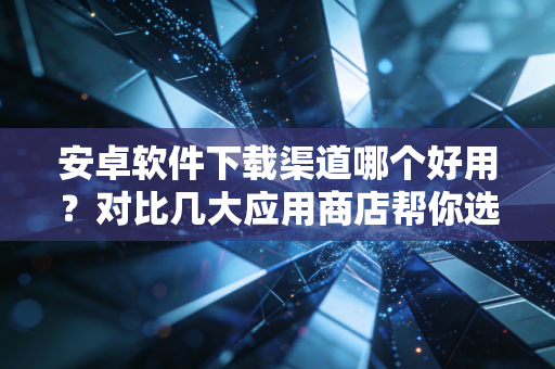 安卓软件下载渠道哪个好用？对比几大应用商店帮你选！