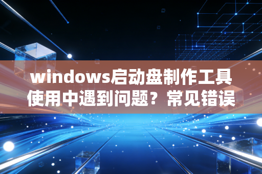 windows启动盘制作工具使用中遇到问题？常见错误一次解决！