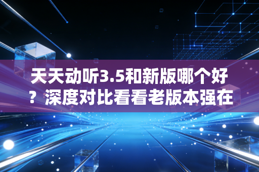 天天动听3.5和新版哪个好？深度对比看看老版本强在哪！