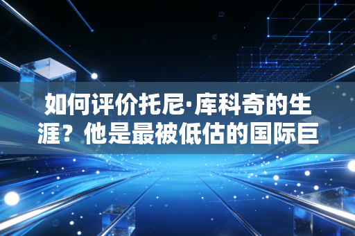 如何评价托尼·库科奇的生涯？他是最被低估的国际巨星吗？