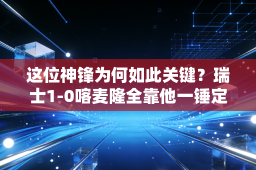 这位神锋为何如此关键？瑞士1-0喀麦隆全靠他一锤定音！
