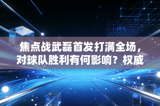 焦点战武磊首发打满全场，对球队胜利有何影响？权威媒体深度解读。
