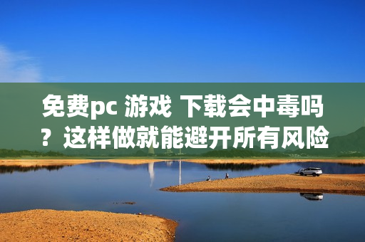 免费pc 游戏 下载会中毒吗？这样做就能避开所有风险安全无忧。