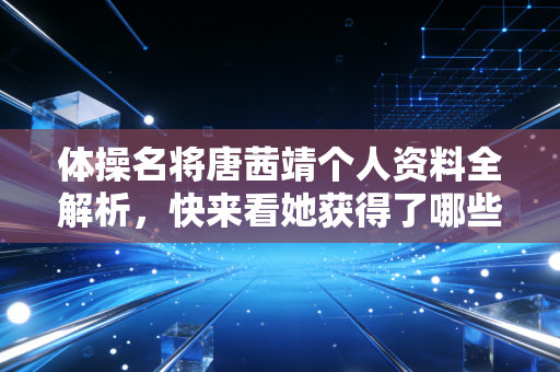 体操名将唐茜靖个人资料全解析，快来看她获得了哪些奖项？