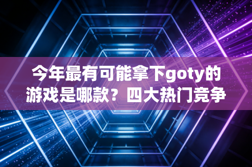 今年最有可能拿下goty的游戏是哪款？四大热门竞争者揭晓！