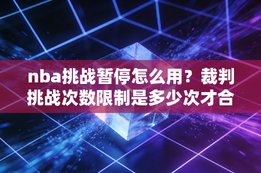 nba挑战暂停怎么用？裁判挑战次数限制是多少次才合理？