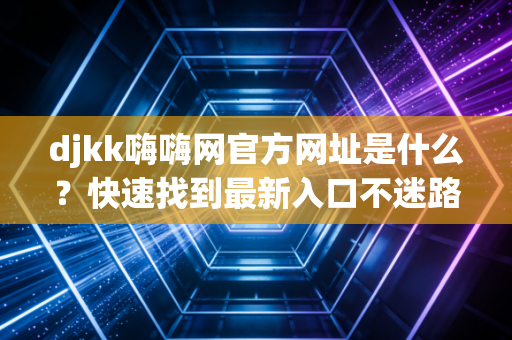 djkk嗨嗨网官方网址是什么？快速找到最新入口不迷路！