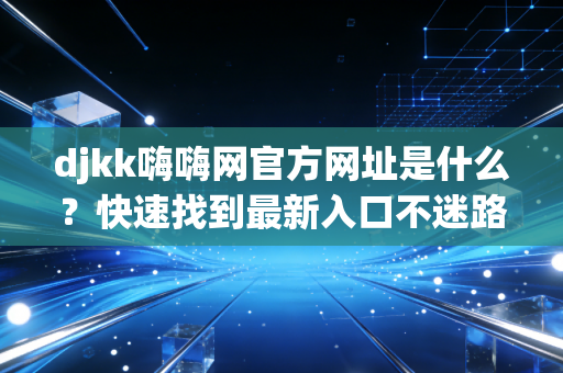 djkk嗨嗨网官方网址是什么？快速找到最新入口不迷路！
