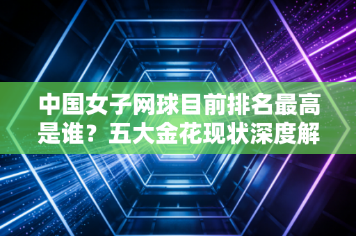 中国女子网球目前排名最高是谁？五大金花现状深度解析！