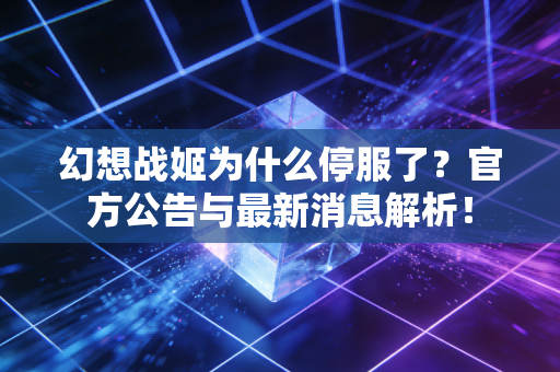 幻想战姬为什么停服了？官方公告与最新消息解析！