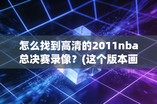 怎么找到高清的2011nba总决赛录像？(这个版本画面最清晰流畅！)