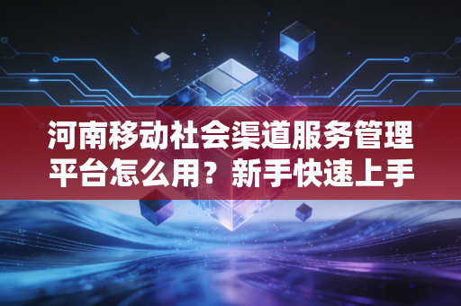 河南移动社会渠道服务管理平台怎么用？新手快速上手指南！