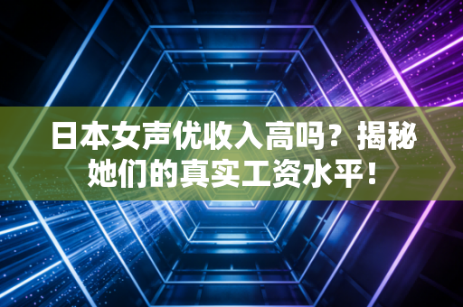 日本女声优收入高吗？揭秘她们的真实工资水平！