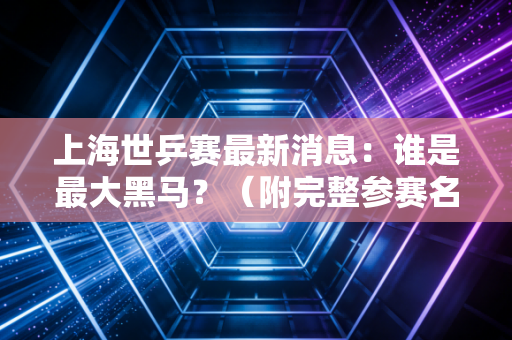 上海世乒赛最新消息：谁是最大黑马？（附完整参赛名单）