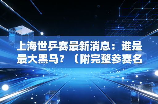 上海世乒赛最新消息：谁是最大黑马？（附完整参赛名单）