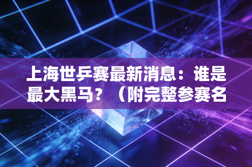 上海世乒赛最新消息：谁是最大黑马？（附完整参赛名单）