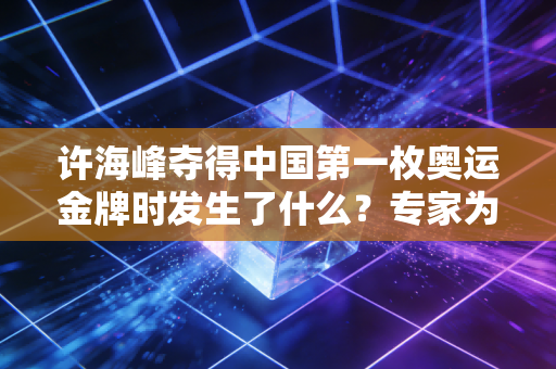 许海峰夺得中国第一枚奥运金牌时发生了什么？专家为你解读！