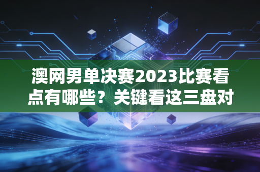 澳网男单决赛2023比赛看点有哪些？关键看这三盘对决！