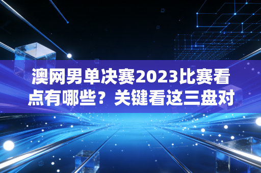 澳网男单决赛2023比赛看点有哪些？关键看这三盘对决！