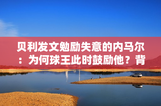 贝利发文勉励失意的内马尔：为何球王此时鼓励他？背后的原因！