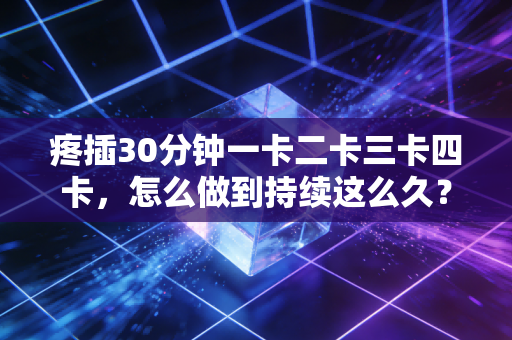 疼插30分钟一卡二卡三卡四卡，怎么做到持续这么久？
