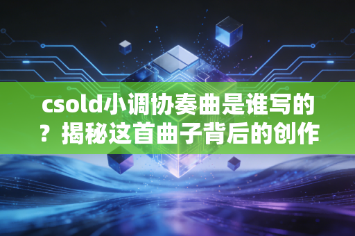 csold小调协奏曲是谁写的？揭秘这首曲子背后的创作故事！