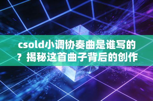 csold小调协奏曲是谁写的？揭秘这首曲子背后的创作故事！