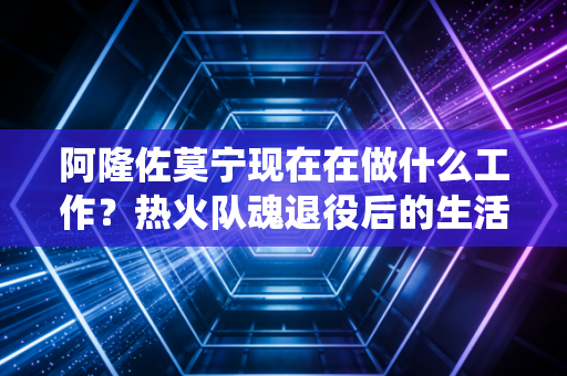 阿隆佐莫宁现在在做什么工作？热火队魂退役后的生活大揭秘！