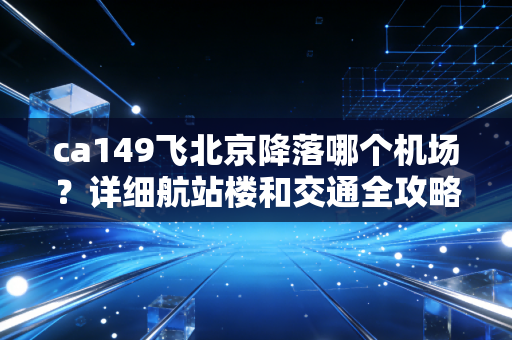 ca149飞北京降落哪个机场？详细航站楼和交通全攻略！