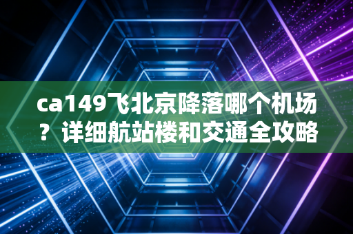 ca149飞北京降落哪个机场？详细航站楼和交通全攻略！