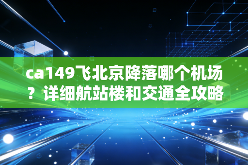 ca149飞北京降落哪个机场？详细航站楼和交通全攻略！